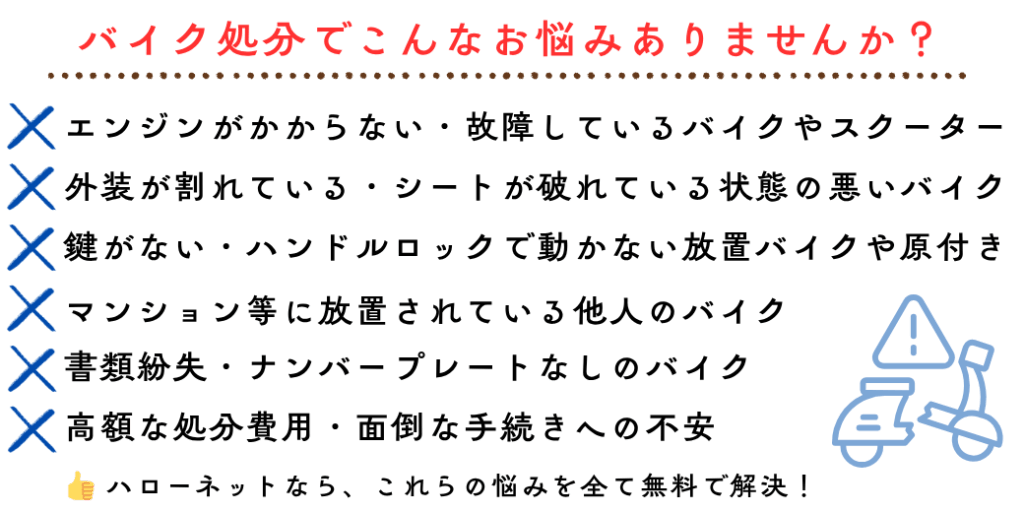 バイク処分でこんなお悩みありませんか？エンジンがかからない・故障しているバイクやスクーター。外装が割れている・シートが破れている状態の悪いバイク。鍵がない・ハンドルロックで動かない放置バイクや原付き 書類紛失・ナンバープレートなしのバイク。高額な処分費用・面倒な手続きへの不安。マンション等に放置されている他人のバイク。ハローネットなら、これらの悩みを全て無料で解決！